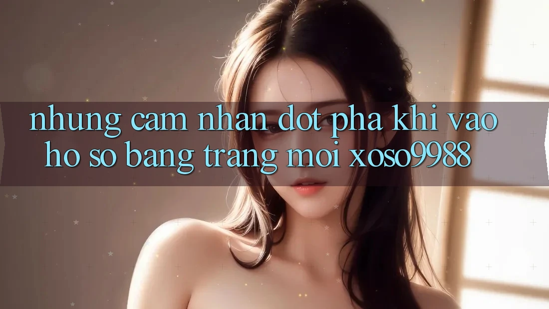 Những cảm nhận đột phá khi vào hồ sơ bằng trang mới xoso9988 Những cảm nhận đột phá khi vào hồ sơ bằng trang mới xoso9988
