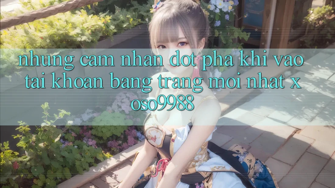 Những cảm nhận đột phá khi vào tài khoản bằng trang mới nhất xoso9988 Những cảm nhận đột phá khi vào tài khoản bằng trang mới nhất xoso9988