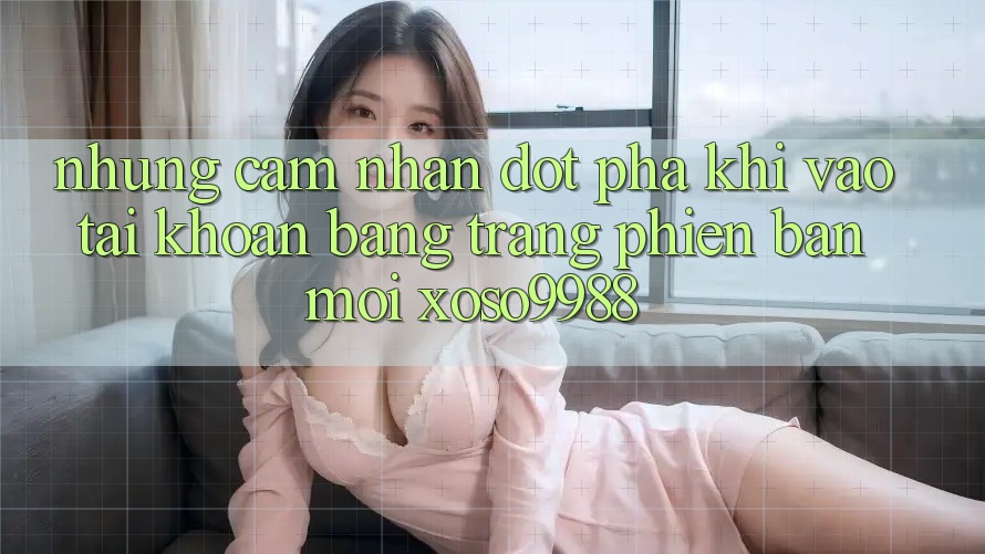 Những cảm nhận đột phá khi vào tài khoản bằng trang phiên bản mới xoso9988 Những cảm nhận đột phá khi vào tài khoản bằng trang phiên bản mới xoso9988