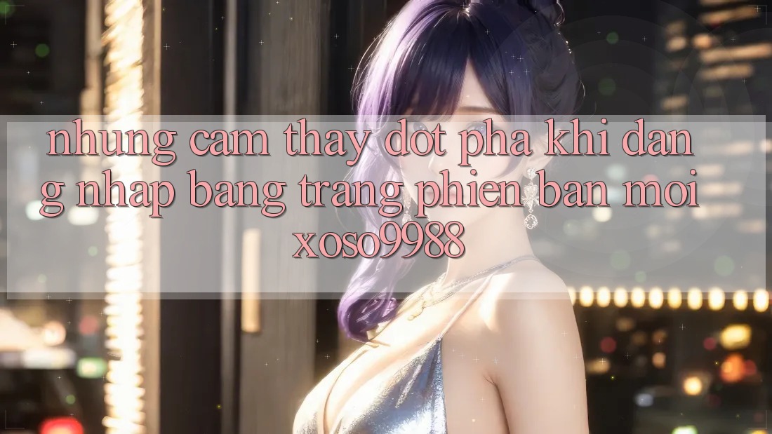 Những cảm thấy đột phá khi đăng nhập bằng trang phiên bản mới xoso9988 Những cảm thấy đột phá khi đăng nhập bằng trang phiên bản mới xoso9988