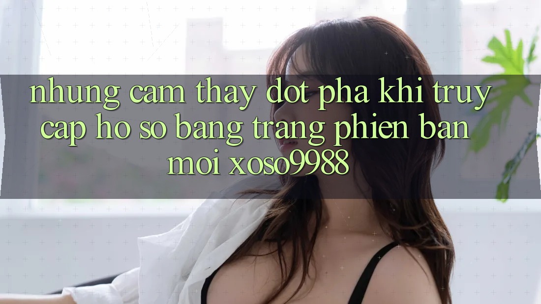 Những cảm thấy đột phá khi truy cập hồ sơ bằng trang phiên bản mới xoso9988 Những cảm thấy đột phá khi truy cập hồ sơ bằng trang phiên bản mới xoso9988