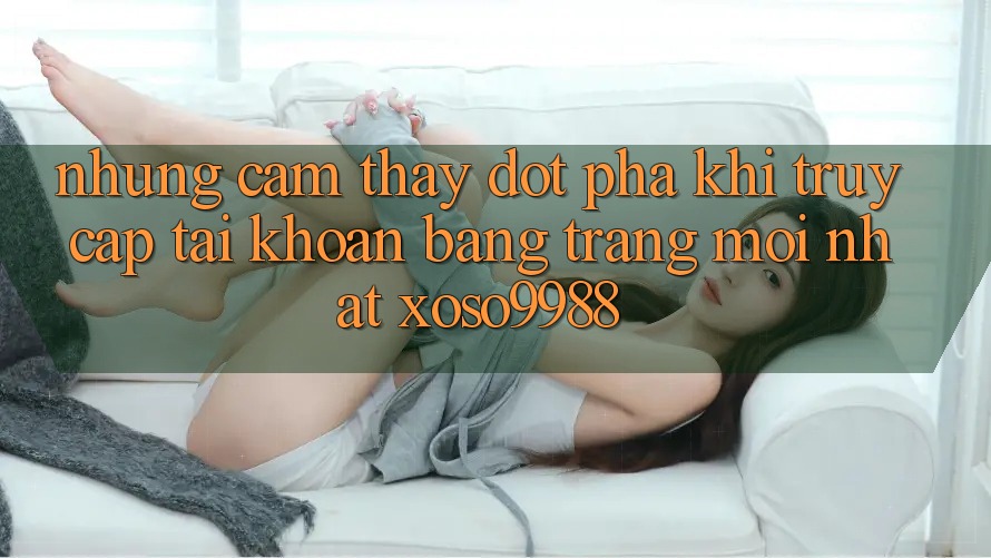 Những cảm thấy đột phá khi truy cập tài khoản bằng trang mới nhất xoso9988 Những cảm thấy đột phá khi truy cập tài khoản bằng trang mới nhất xoso9988