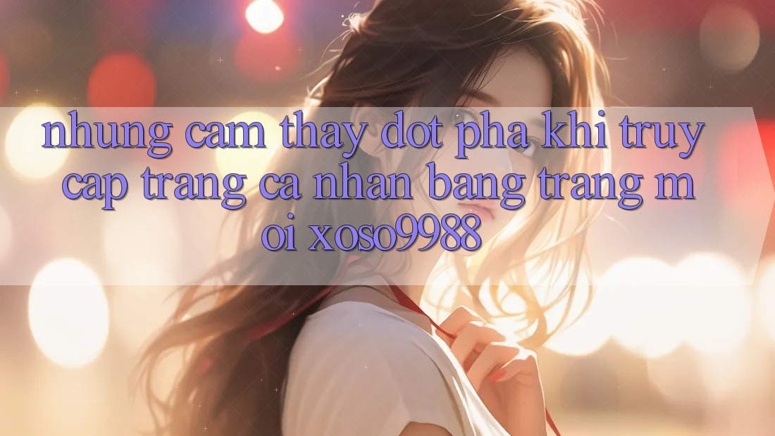 Những cảm thấy đột phá khi truy cập trang cá nhân bằng trang mới xoso9988