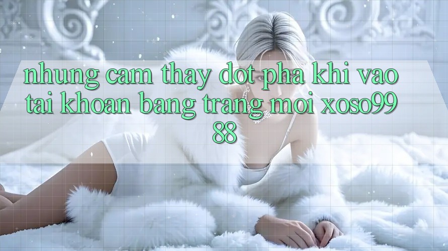 Những cảm thấy đột phá khi vào tài khoản bằng trang mới xoso9988 Những cảm thấy đột phá khi vào tài khoản bằng trang mới xoso9988