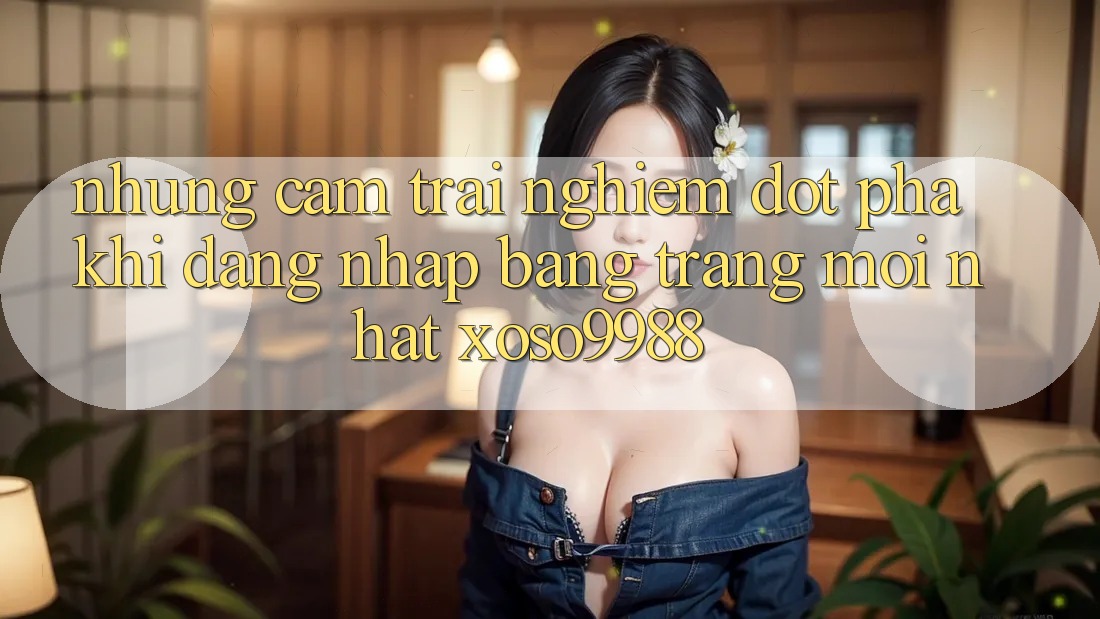 Những cảm trải nghiệm đột phá khi đăng nhập bằng trang mới nhất xoso9988 Những cảm trải nghiệm đột phá khi đăng nhập bằng trang mới nhất xoso9988