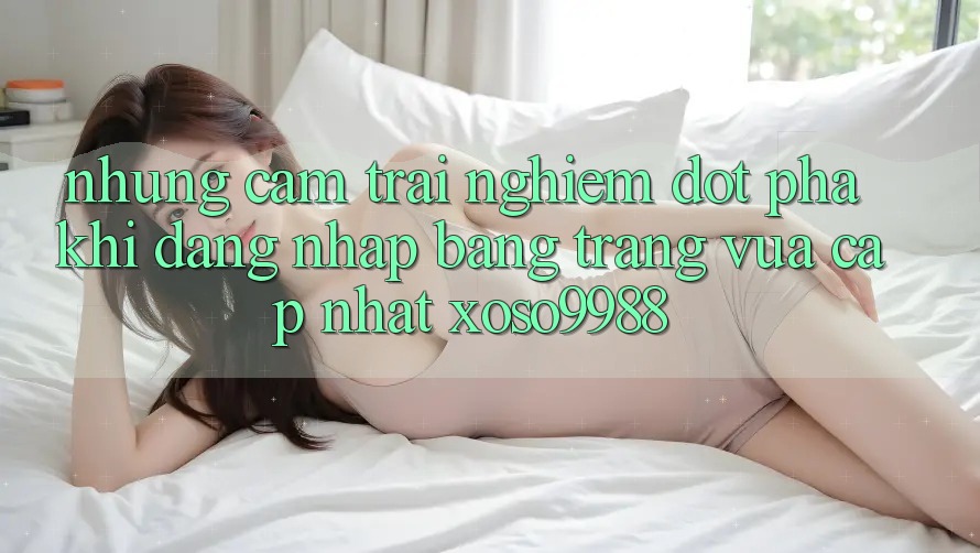 Những cảm trải nghiệm đột phá khi đăng nhập bằng trang vừa cập nhật xoso9988