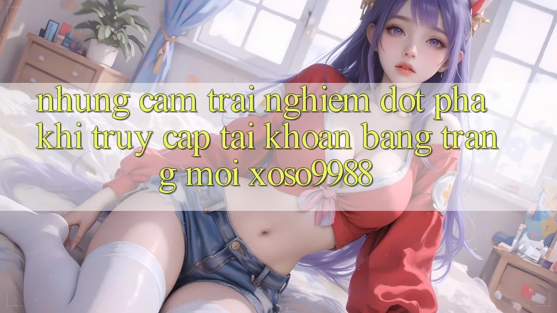 Những cảm trải nghiệm đột phá khi truy cập tài khoản bằng trang mới xoso9988