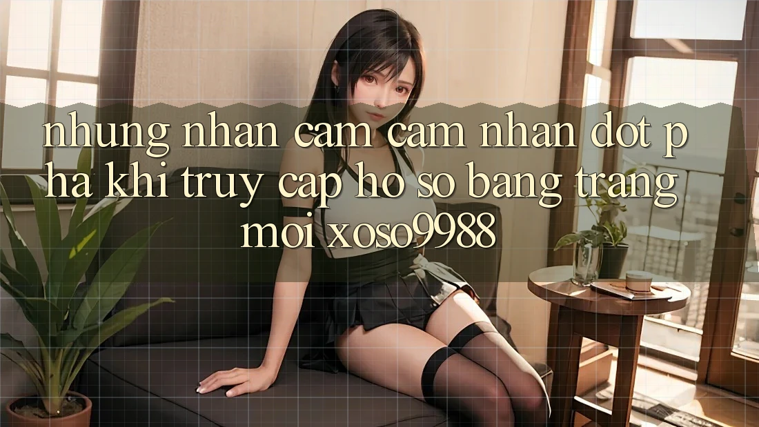 Những nhận cảm cảm nhận đột phá khi truy cập hồ sơ bằng trang mới xoso9988 Những nhận cảm cảm nhận đột phá khi truy cập hồ sơ bằng trang mới xoso9988