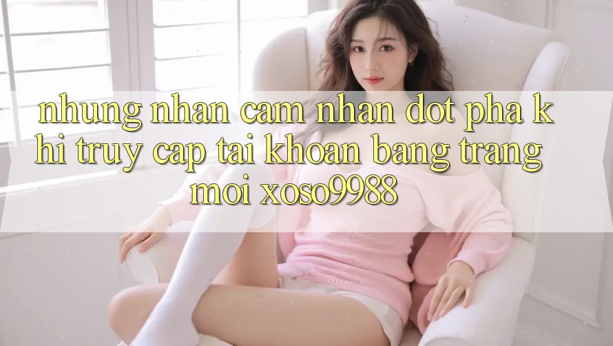 Những nhận cảm nhận đột phá khi truy cập tài khoản bằng trang mới xoso9988 Những nhận cảm nhận đột phá khi truy cập tài khoản bằng trang mới xoso9988