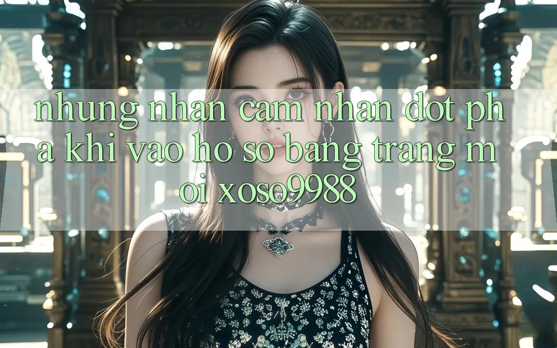Những nhận cảm nhận đột phá khi vào hồ sơ bằng trang mới xoso9988 Những nhận cảm nhận đột phá khi vào hồ sơ bằng trang mới xoso9988
