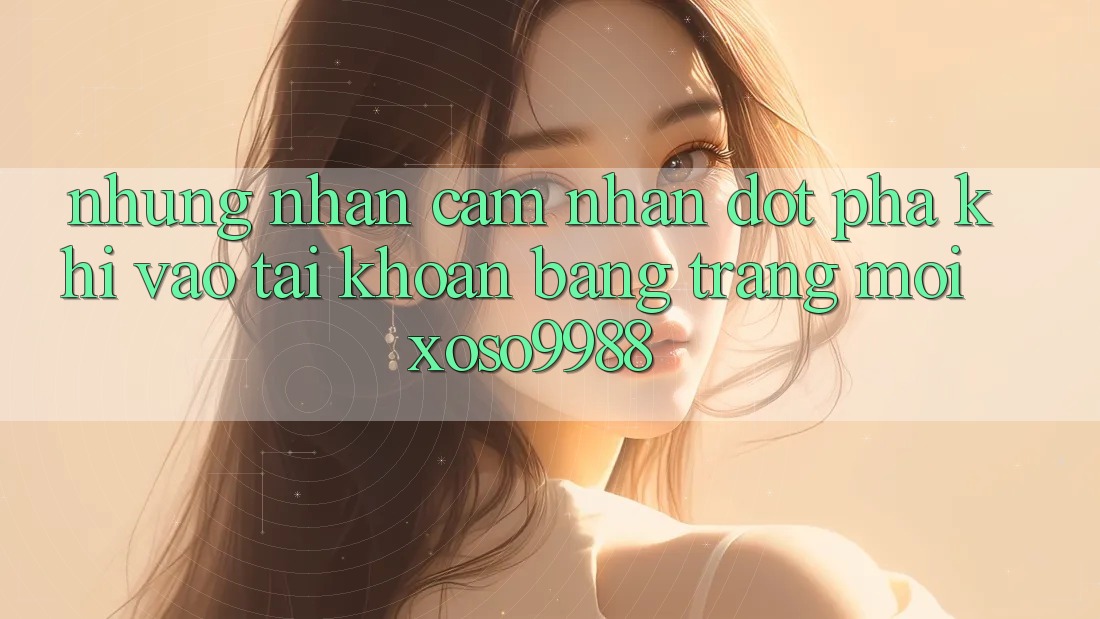 Những nhận cảm nhận đột phá khi vào tài khoản bằng trang mới xoso9988 Những nhận cảm nhận đột phá khi vào tài khoản bằng trang mới xoso9988