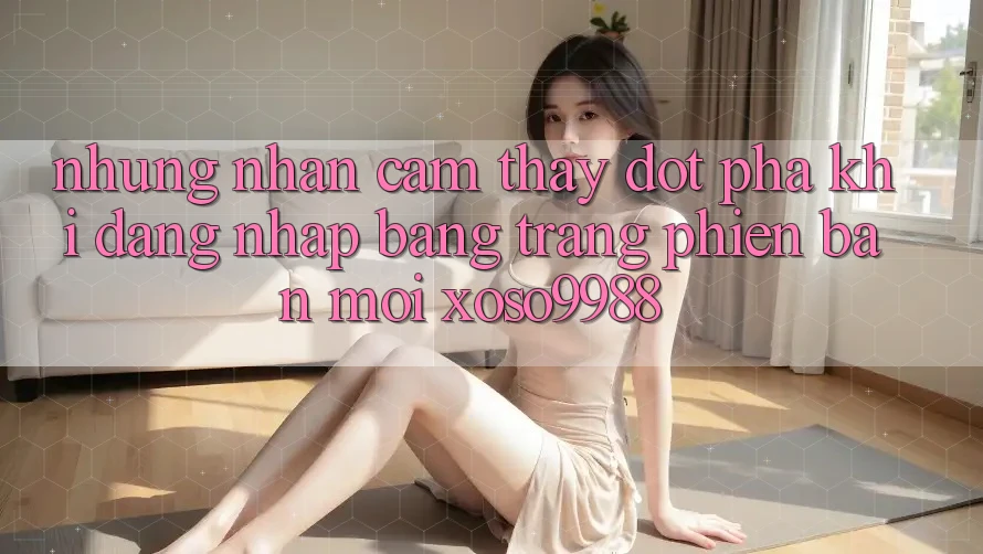 Những nhận cảm thấy đột phá khi đăng nhập bằng trang phiên bản mới xoso9988 Những nhận cảm thấy đột phá khi đăng nhập bằng trang phiên bản mới xoso9988