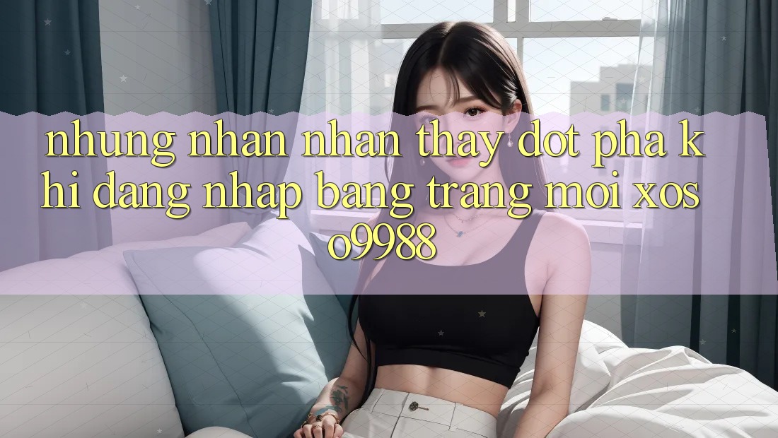 Những nhận nhận thấy đột phá khi đăng nhập bằng trang mới xoso9988 Những nhận nhận thấy đột phá khi đăng nhập bằng trang mới xoso9988