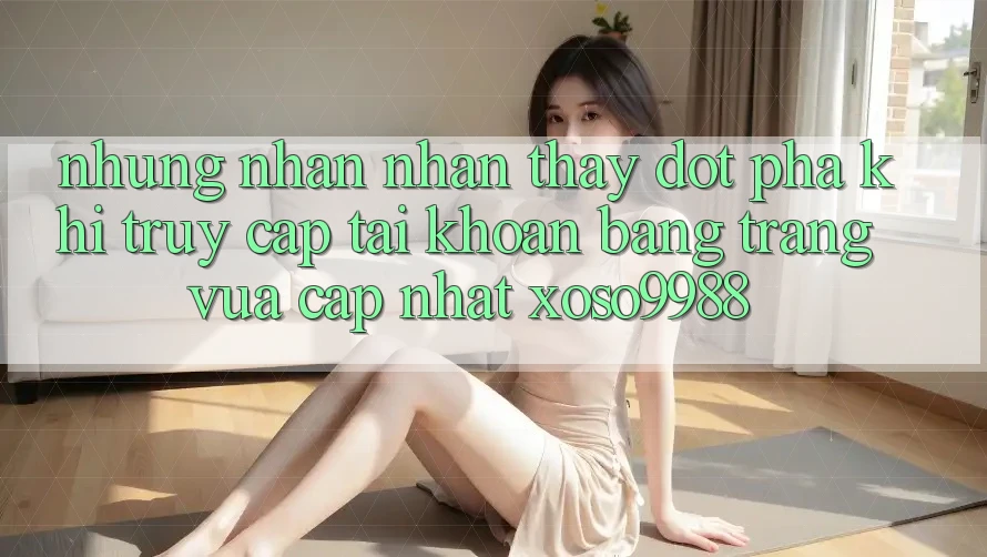 Những nhận nhận thấy đột phá khi truy cập tài khoản bằng trang vừa cập nhật xoso9988 Những nhận nhận thấy đột phá khi truy cập tài khoản bằng trang vừa cập nhật xoso9988