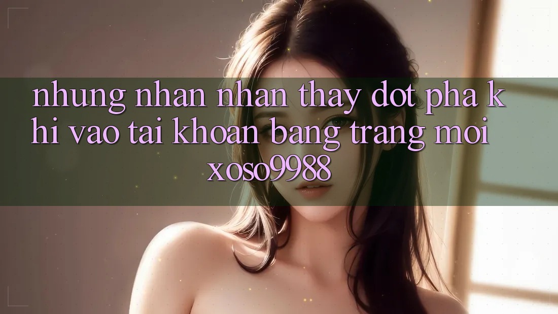 Những nhận nhận thấy đột phá khi vào tài khoản bằng trang mới xoso9988 Những nhận nhận thấy đột phá khi vào tài khoản bằng trang mới xoso9988
