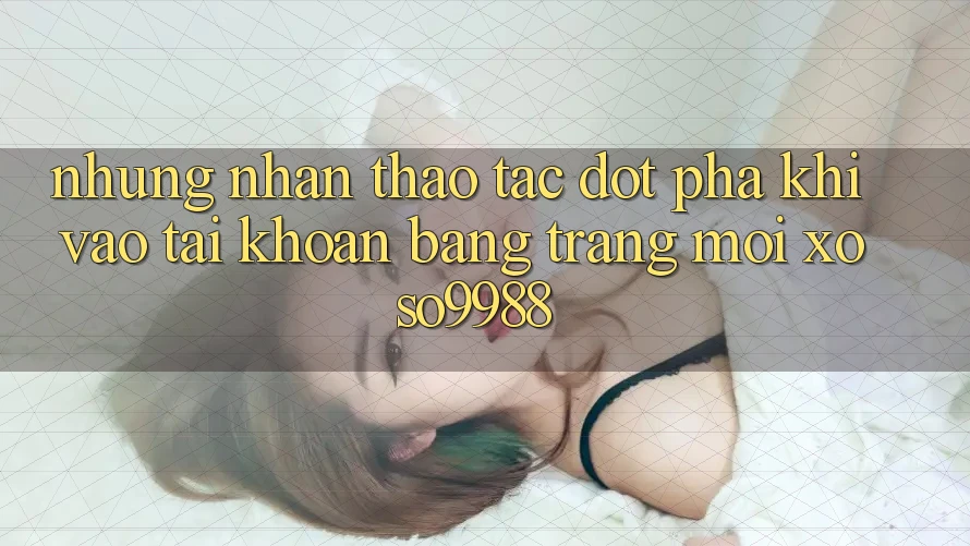 Những nhận thao tác đột phá khi vào tài khoản bằng trang mới xoso9988 Những nhận thao tác đột phá khi vào tài khoản bằng trang mới xoso9988