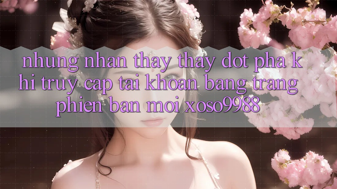 Những nhận thấy thấy đột phá khi truy cập tài khoản bằng trang phiên bản mới xoso9988 Những nhận thấy thấy đột phá khi truy cập tài khoản bằng trang phiên bản mới xoso9988
