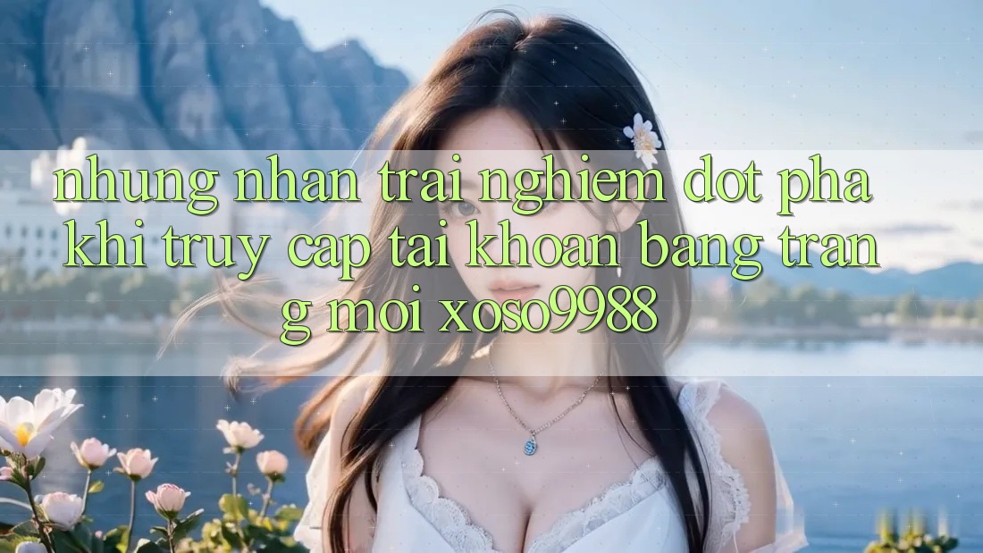 Những nhận trải nghiệm đột phá khi truy cập tài khoản bằng trang mới xoso9988 Những nhận trải nghiệm đột phá khi truy cập tài khoản bằng trang mới xoso9988