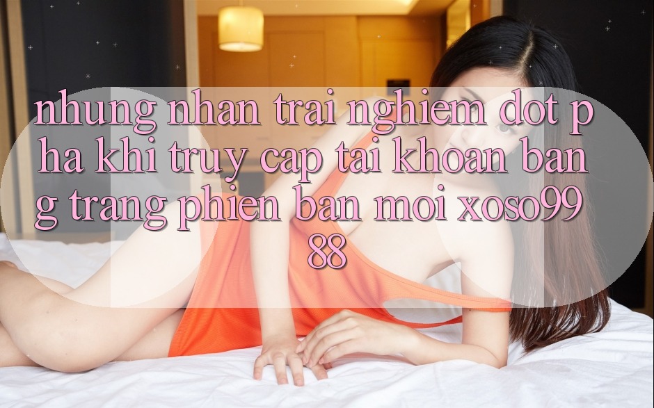 Những nhận trải nghiệm đột phá khi truy cập tài khoản bằng trang phiên bản mới xoso9988