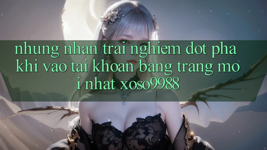 Những nhận trải nghiệm đột phá khi vào tài khoản bằng trang mới nhất xoso9988 Những nhận trải nghiệm đột phá khi vào tài khoản bằng trang mới nhất xoso9988