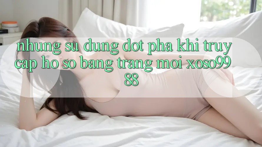 Những sử dụng đột phá khi truy cập hồ sơ bằng trang mới xoso9988 Những sử dụng đột phá khi truy cập hồ sơ bằng trang mới xoso9988