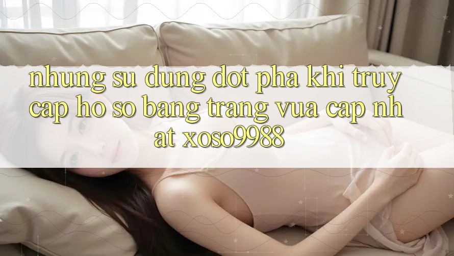 Những sử dụng đột phá khi truy cập hồ sơ bằng trang vừa cập nhật xoso9988 Những sử dụng đột phá khi truy cập hồ sơ bằng trang vừa cập nhật xoso9988