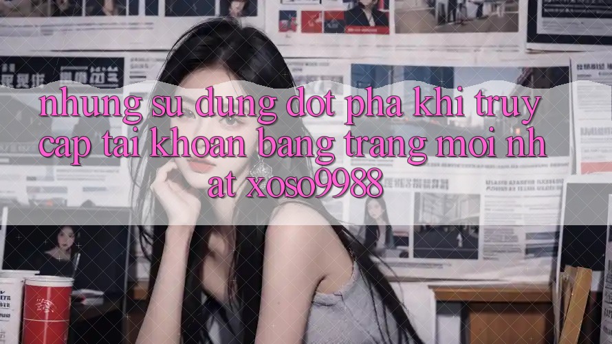 Những sử dụng đột phá khi truy cập tài khoản bằng trang mới nhất xoso9988 Những sử dụng đột phá khi truy cập tài khoản bằng trang mới nhất xoso9988