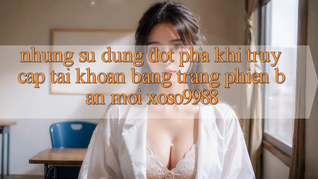 Những sử dụng đột phá khi truy cập tài khoản bằng trang phiên bản mới xoso9988 Những sử dụng đột phá khi truy cập tài khoản bằng trang phiên bản mới xoso9988
