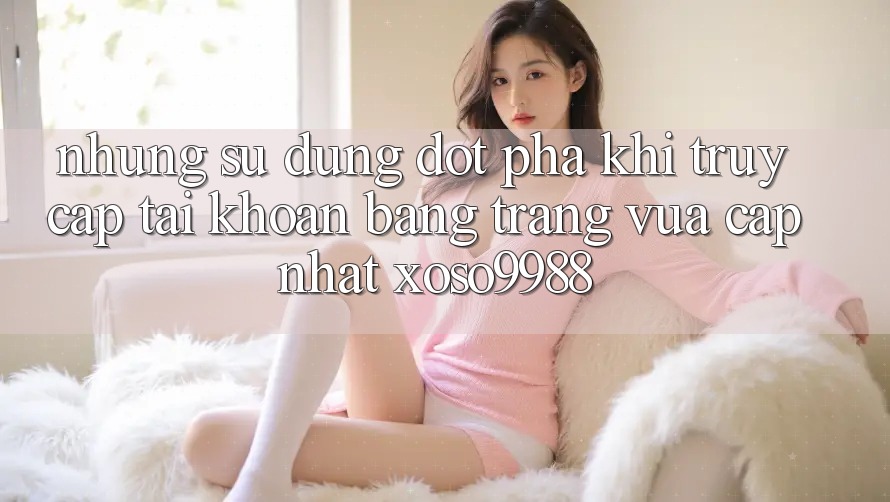Những sử dụng đột phá khi truy cập tài khoản bằng trang vừa cập nhật xoso9988 Những sử dụng đột phá khi truy cập tài khoản bằng trang vừa cập nhật xoso9988