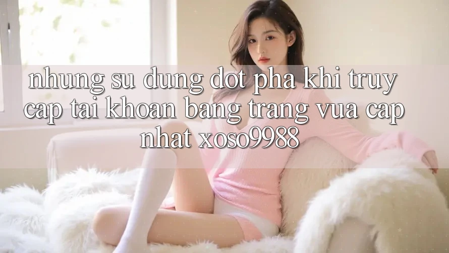 Những sử dụng đột phá khi truy cập tài khoản bằng trang vừa cập nhật xoso9988 Những sử dụng đột phá khi truy cập tài khoản bằng trang vừa cập nhật xoso9988