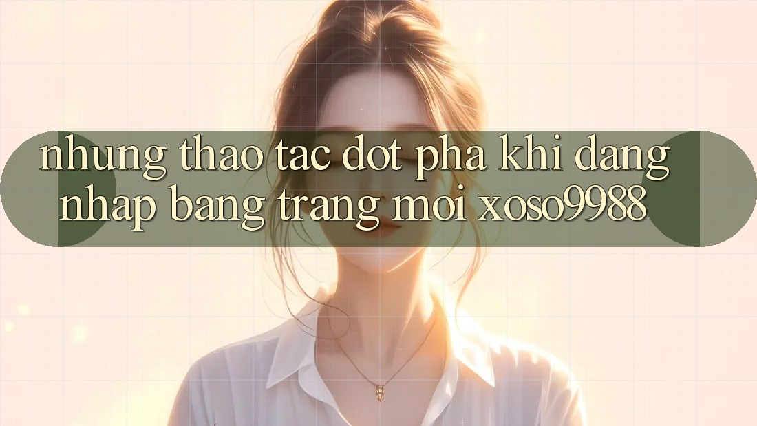 Những thao tác đột phá khi đăng nhập bằng trang mới xoso9988 Những thao tác đột phá khi đăng nhập bằng trang mới xoso9988