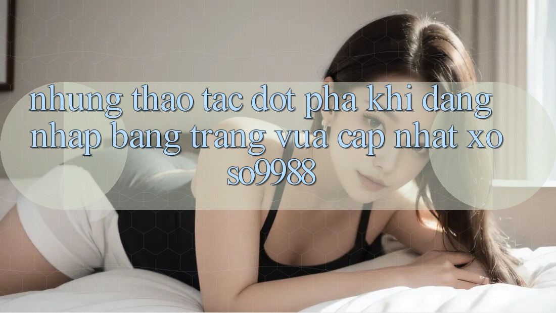 Những thao tác đột phá khi đăng nhập bằng trang vừa cập nhật xoso9988 Những thao tác đột phá khi đăng nhập bằng trang vừa cập nhật xoso9988