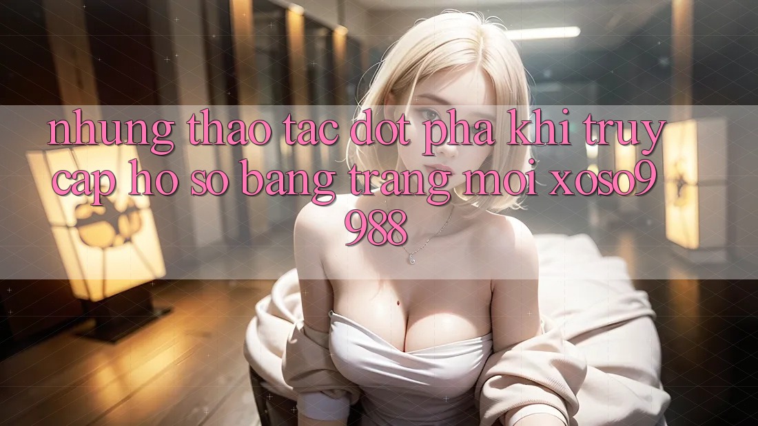 Những thao tác đột phá khi truy cập hồ sơ bằng trang mới xoso9988 Những thao tác đột phá khi truy cập hồ sơ bằng trang mới xoso9988