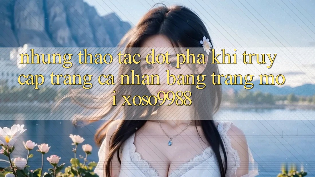 Những thao tác đột phá khi truy cập trang cá nhân bằng trang mới xoso9988 Những thao tác đột phá khi truy cập trang cá nhân bằng trang mới xoso9988