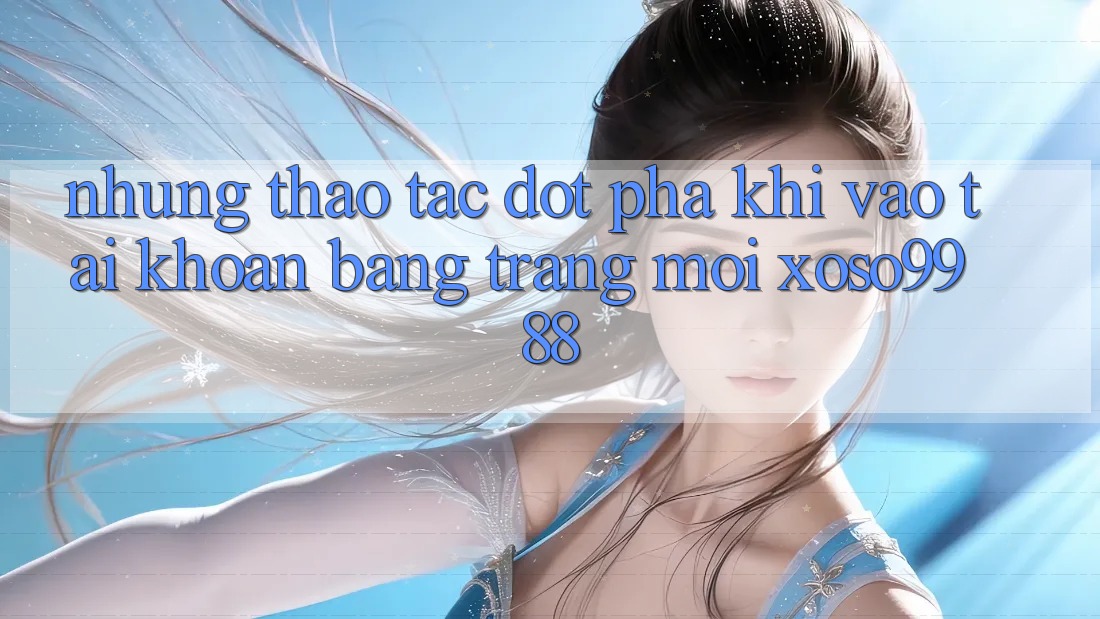 Những thao tác đột phá khi vào tài khoản bằng trang mới xoso9988