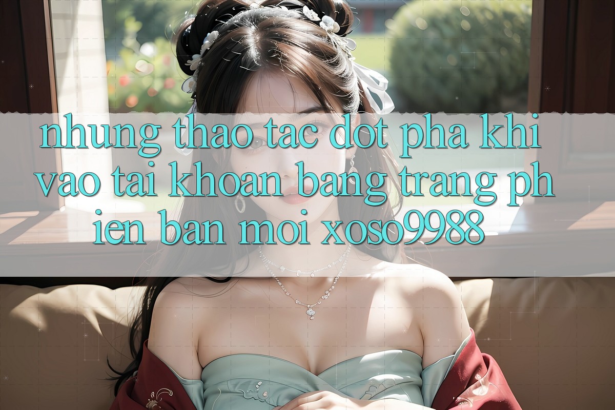 Những thao tác đột phá khi vào tài khoản bằng trang phiên bản mới xoso9988 Những thao tác đột phá khi vào tài khoản bằng trang phiên bản mới xoso9988
