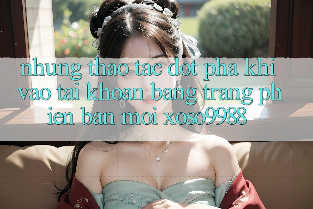 Những thao tác đột phá khi vào tài khoản bằng trang phiên bản mới xoso9988 Những thao tác đột phá khi vào tài khoản bằng trang phiên bản mới xoso9988