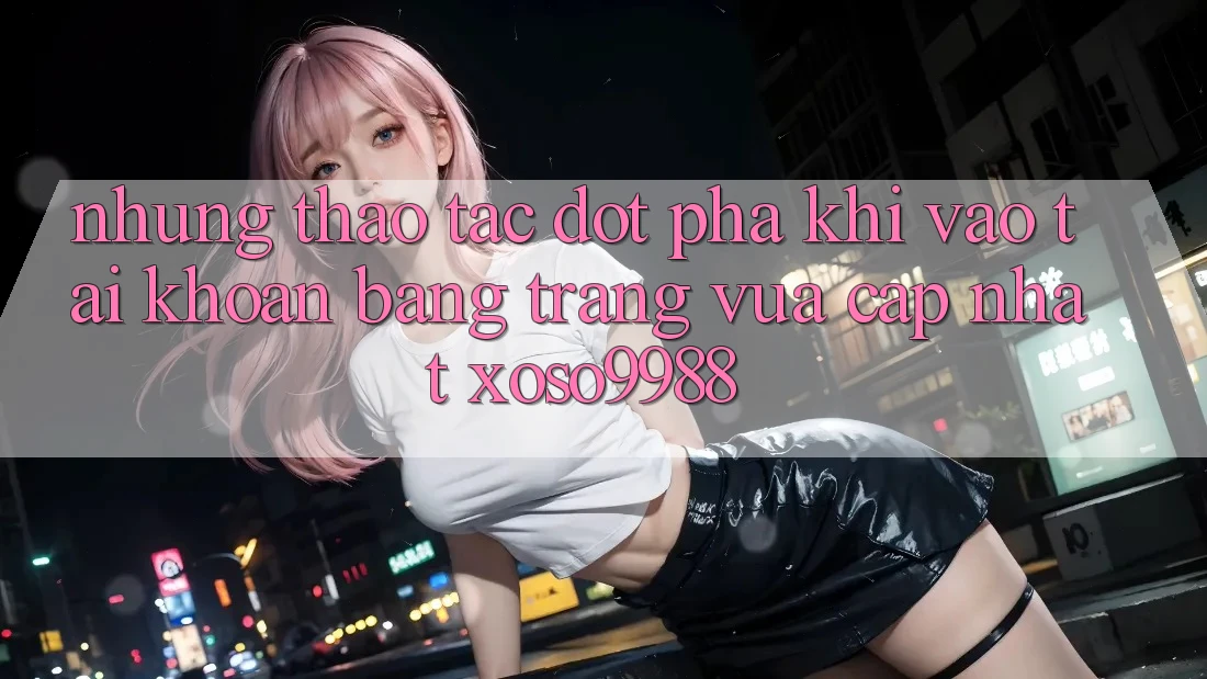 Những thao tác đột phá khi vào tài khoản bằng trang vừa cập nhật xoso9988 Những thao tác đột phá khi vào tài khoản bằng trang vừa cập nhật xoso9988