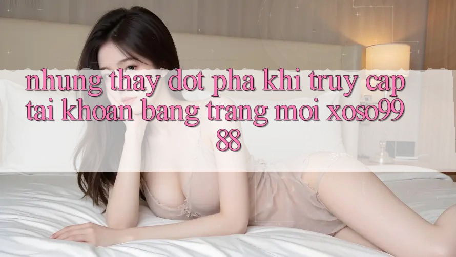 Những thấy đột phá khi truy cập tài khoản bằng trang mới xoso9988 Những thấy đột phá khi truy cập tài khoản bằng trang mới xoso9988