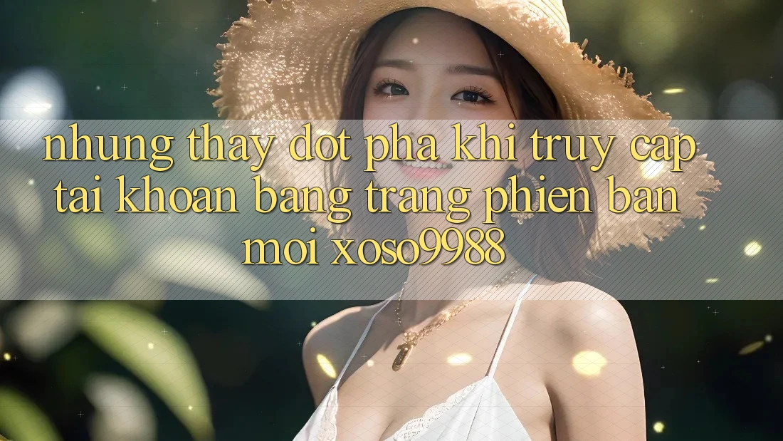 Những thấy đột phá khi truy cập tài khoản bằng trang phiên bản mới xoso9988 Những thấy đột phá khi truy cập tài khoản bằng trang phiên bản mới xoso9988