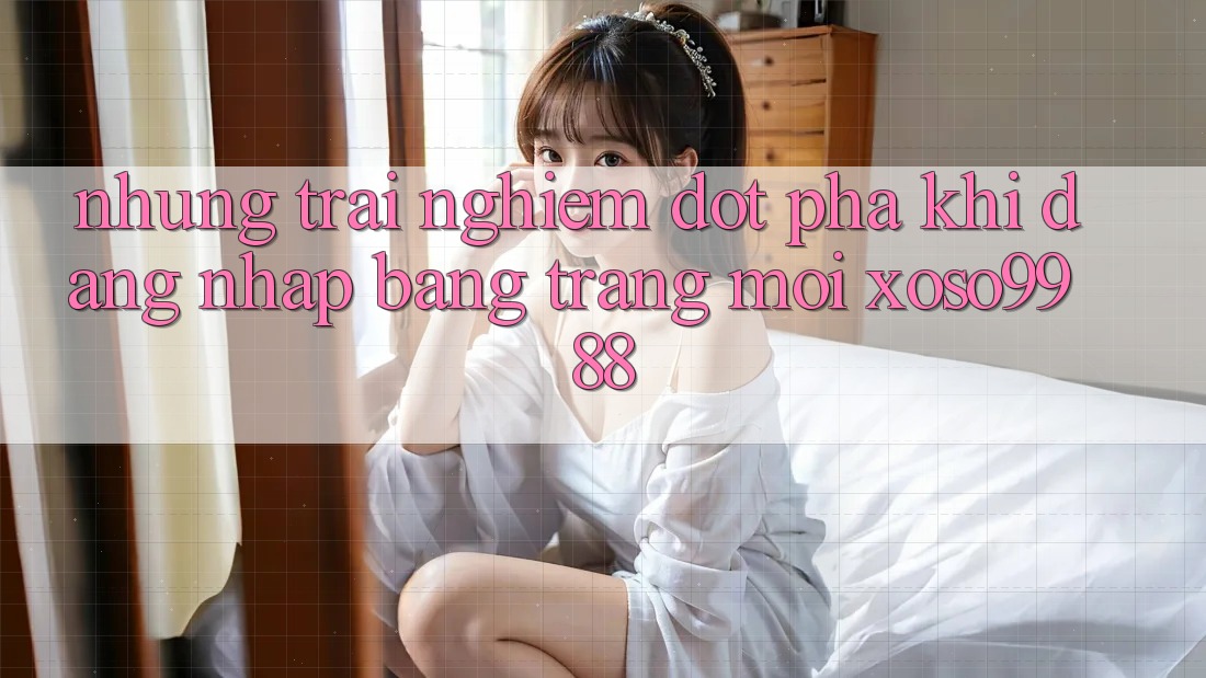 Những trải nghiệm đột phá khi đăng nhập bằng trang mới xoso9988 Những trải nghiệm đột phá khi đăng nhập bằng trang mới xoso9988
