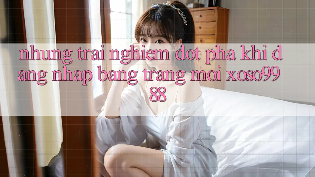 Những trải nghiệm đột phá khi đăng nhập bằng trang mới xoso9988 Những trải nghiệm đột phá khi đăng nhập bằng trang mới xoso9988