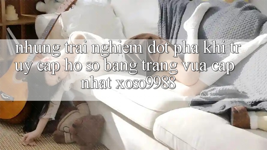 Những trải nghiệm đột phá khi truy cập hồ sơ bằng trang vừa cập nhật xoso9988 Những trải nghiệm đột phá khi truy cập hồ sơ bằng trang vừa cập nhật xoso9988