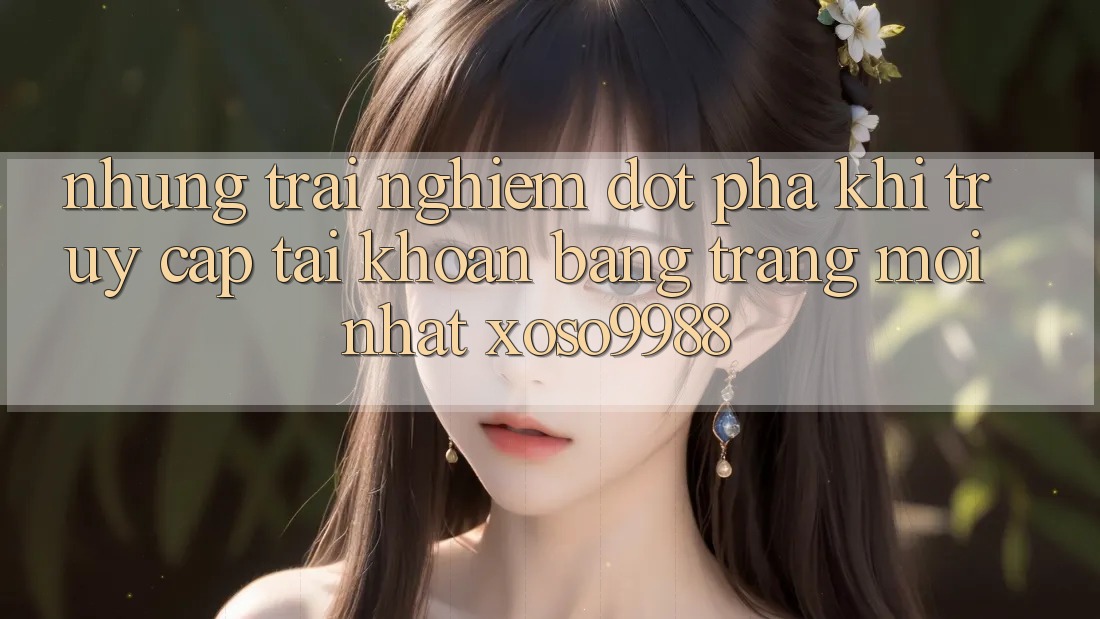 Những trải nghiệm đột phá khi truy cập tài khoản bằng trang mới nhất xoso9988 Những trải nghiệm đột phá khi truy cập tài khoản bằng trang mới nhất xoso9988