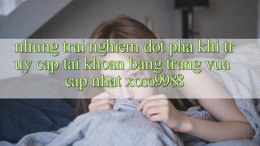 Những trải nghiệm đột phá khi truy cập tài khoản bằng trang vừa cập nhật xoso9988 Những trải nghiệm đột phá khi truy cập tài khoản bằng trang vừa cập nhật xoso9988