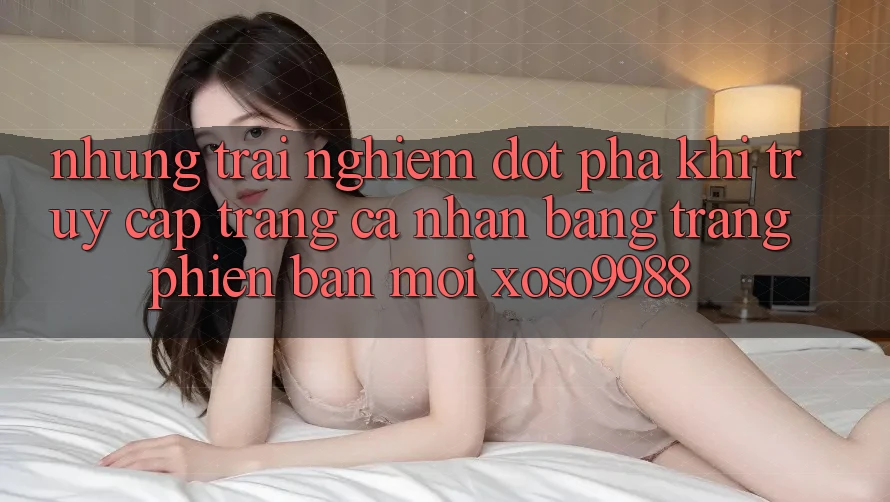 Những trải nghiệm đột phá khi truy cập trang cá nhân bằng trang phiên bản mới xoso9988