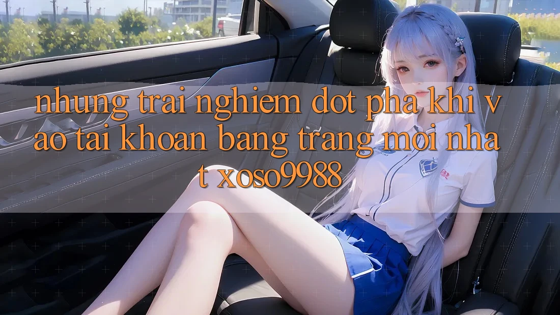 Những trải nghiệm đột phá khi vào tài khoản bằng trang mới nhất xoso9988 Những trải nghiệm đột phá khi vào tài khoản bằng trang mới nhất xoso9988