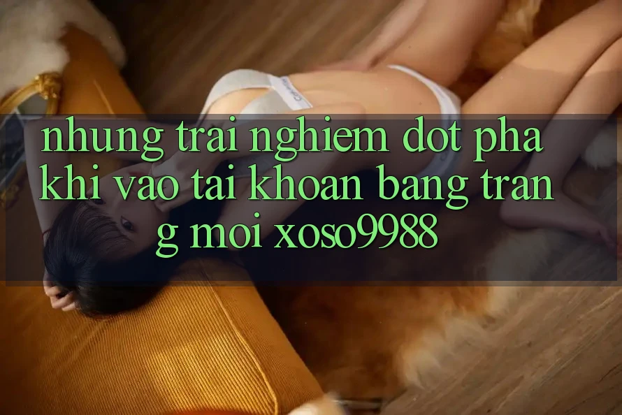 Những trải nghiệm đột phá khi vào tài khoản bằng trang mới xoso9988 Những trải nghiệm đột phá khi vào tài khoản bằng trang mới xoso9988