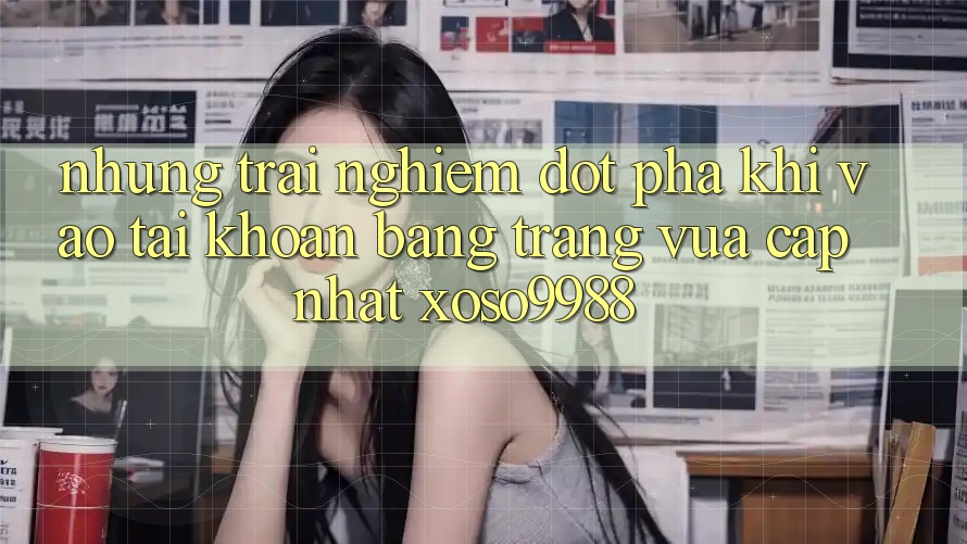 Những trải nghiệm đột phá khi vào tài khoản bằng trang vừa cập nhật xoso9988