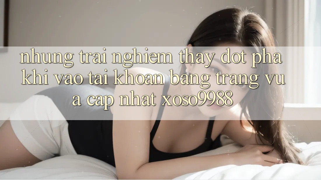 Những trải nghiệm thấy đột phá khi vào tài khoản bằng trang vừa cập nhật xoso9988 Những trải nghiệm thấy đột phá khi vào tài khoản bằng trang vừa cập nhật xoso9988